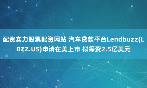 配资实力股票配资网站 汽车贷款平台Lendbuzz(LBZZ.US)申请在美上市 拟筹资2.5亿美元