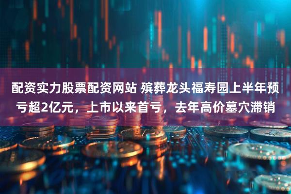 配资实力股票配资网站 殡葬龙头福寿园上半年预亏超2亿元，上市以来首亏，去年高价墓穴滞销