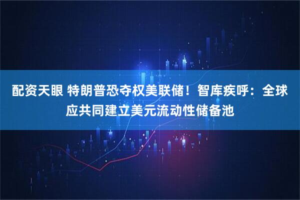 配资天眼 特朗普恐夺权美联储！智库疾呼：全球应共同建立美元流动性储备池