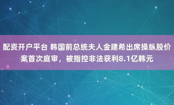 配资开户平台 韩国前总统夫人金建希出席操纵股价案首次庭审，被指控非法获利8.1亿韩元