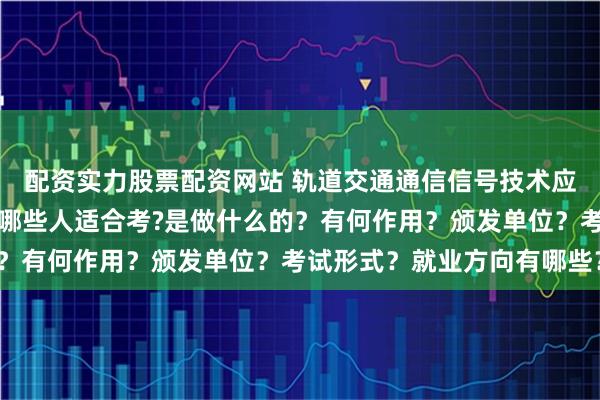 配资实力股票配资网站 轨道交通通信信号技术应用怎么报考？在哪考？哪些人适合考?是做什么的？有何作用？颁发单位？考试形式？就业方向有哪些？
