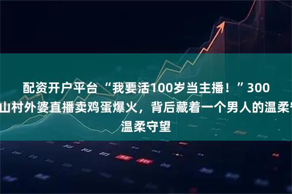 配资开户平台 “我要活100岁当主播！”3000位山村外婆直播卖鸡蛋爆火，背后藏着一个男人的温柔守望