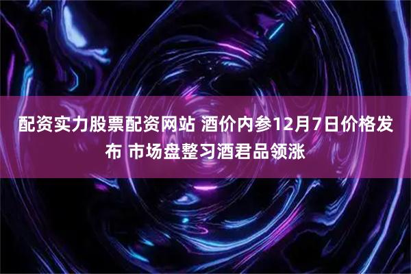 配资实力股票配资网站 酒价内参12月7日价格发布 市场盘整习酒君品领涨