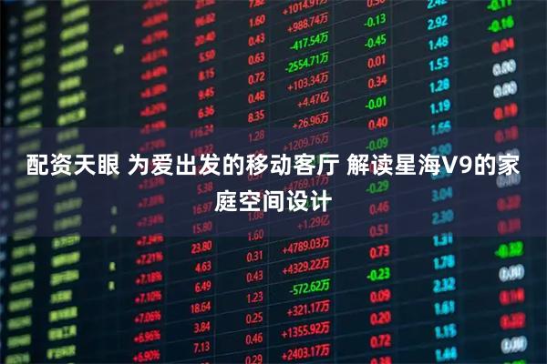 配资天眼 为爱出发的移动客厅 解读星海V9的家庭空间设计