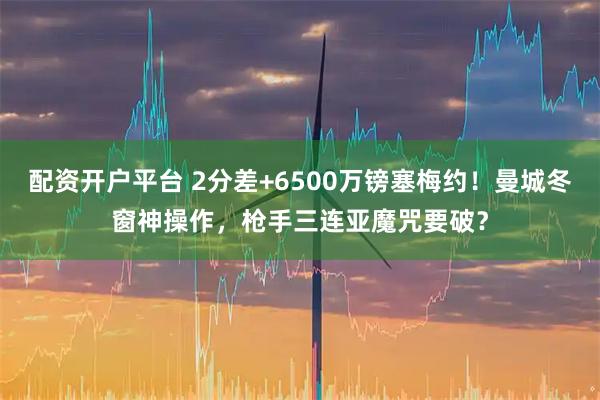 配资开户平台 2分差+6500万镑塞梅约！曼城冬窗神操作，枪手三连亚魔咒要破？