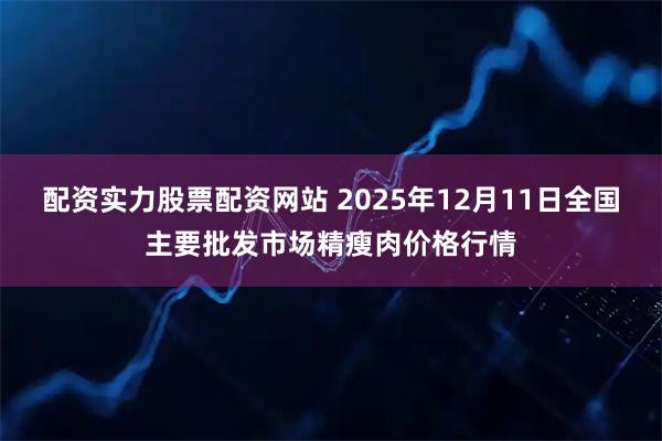 配资实力股票配资网站 2025年12月11日全国主要批发市场精瘦肉价格行情