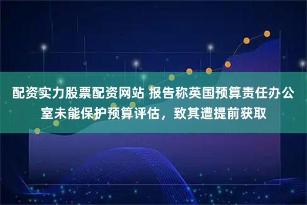 配资实力股票配资网站 报告称英国预算责任办公室未能保护预算评估，致其遭提前获取