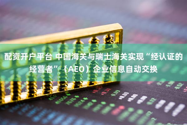 配资开户平台 中国海关与瑞士海关实现“经认证的经营者”（AEO）企业信息自动交换