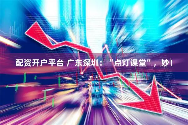 配资开户平台 广东深圳：“点灯课堂”，妙！