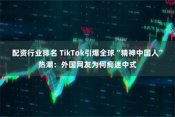 配资行业排名 TikTok引爆全球“精神中国人”热潮：外国网友为何痴迷中式