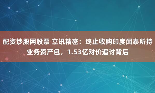 配资炒股网股票 立讯精密：终止收购印度闻泰所持业务资产包，1.53亿对价追讨背后