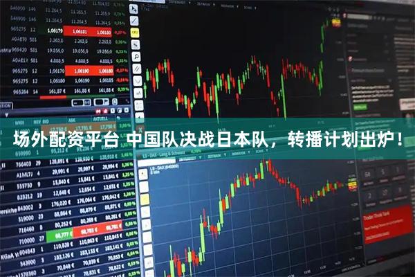 场外配资平台 中国队决战日本队，转播计划出炉！