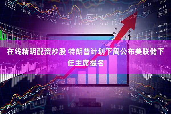 在线精明配资炒股 特朗普计划下周公布美联储下任主席提名