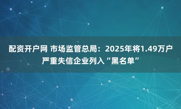 配资开户网 市场监管总局：2025年将1.49万户严重失信企业列入“黑名单”