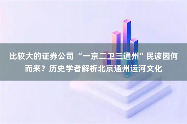 比较大的证券公司 “一京二卫三通州”民谚因何而来？历史学者解析北京通州运河文化