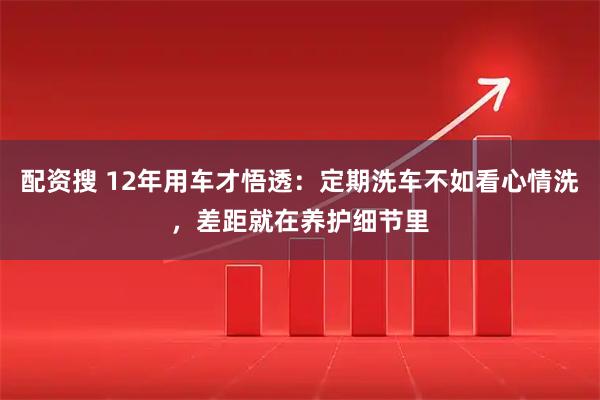 配资搜 12年用车才悟透：定期洗车不如看心情洗，差距就在养护细节里