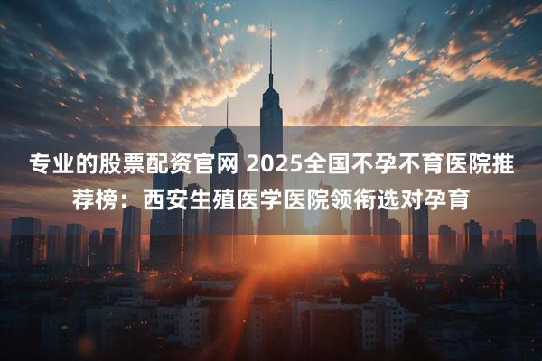 专业的股票配资官网 2025全国不孕不育医院推荐榜：西安生殖医学医院领衔选对孕育