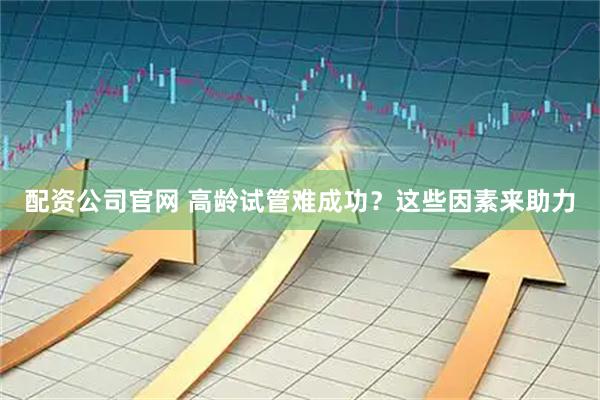 配资公司官网 高龄试管难成功？这些因素来助力