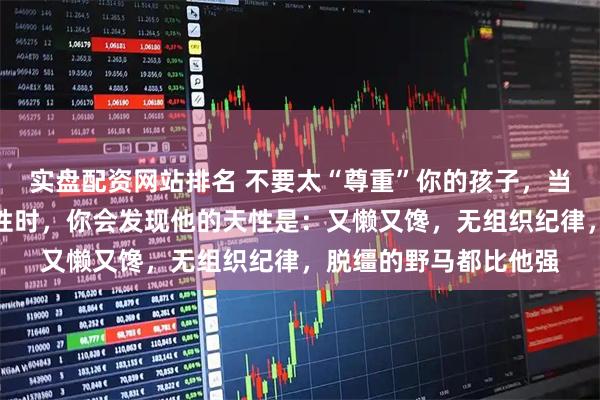 实盘配资网站排名 不要太“尊重”你的孩子，当你充分尊重孩子的天性时，你会发现他的天性是：又懒又馋，无组织纪律，脱缰的野马都比他强