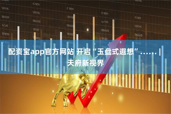 配资宝app官方网站 开启“玉盘式遐想”…… | 天府新视界