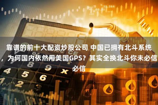 靠谱的前十大配资炒股公司 中国已拥有北斗系统，为何国内依然用美国GPS？其实全换北斗你未必信