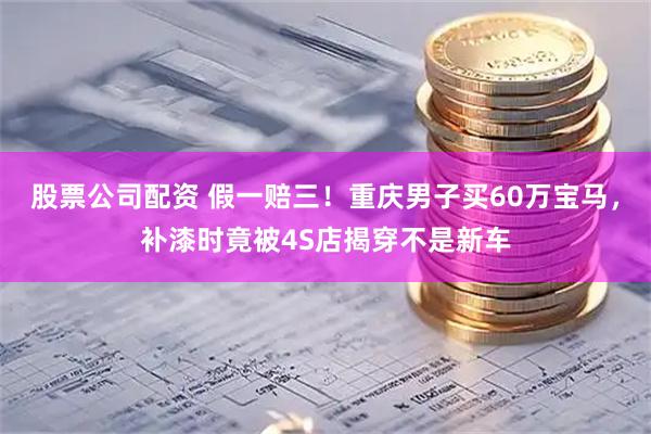 股票公司配资 假一赔三！重庆男子买60万宝马，补漆时竟被4S店揭穿不是新车