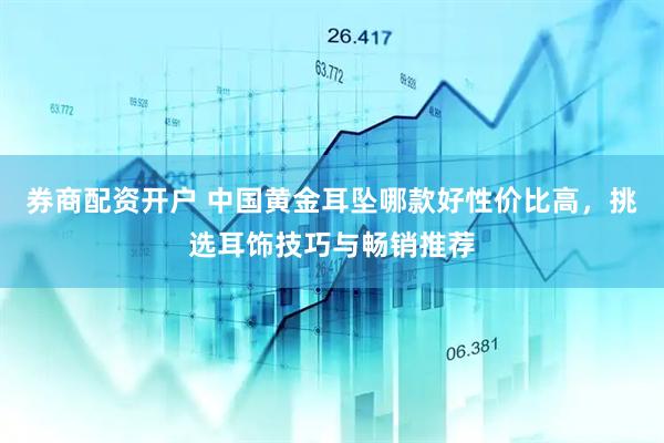 券商配资开户 中国黄金耳坠哪款好性价比高，挑选耳饰技巧与畅销推荐