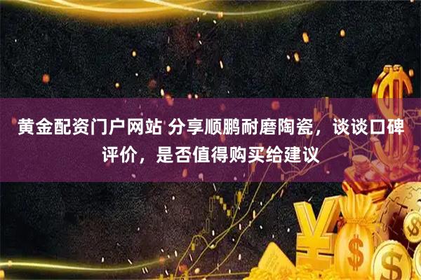 黄金配资门户网站 分享顺鹏耐磨陶瓷，谈谈口碑评价，是否值得购买给建议