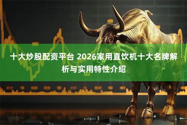十大炒股配资平台 2026家用直饮机十大名牌解析与实用特性介绍