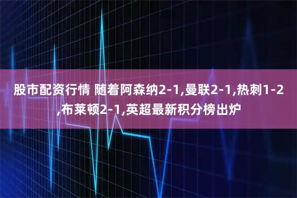 股市配资行情 随着阿森纳2-1,曼联2-1,热刺1-2,布莱顿2-1,英超最新积分榜出炉