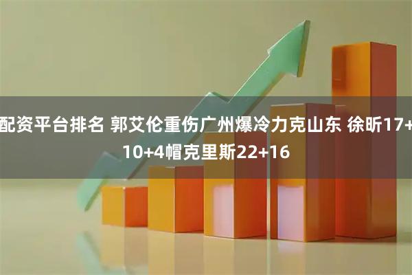 配资平台排名 郭艾伦重伤广州爆冷力克山东 徐昕17+10+4帽克里斯22+16