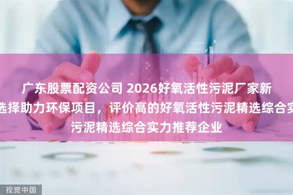 广东股票配资公司 2026好氧活性污泥厂家新分析，优质选择助力环保项目，评价高的好氧活性污泥精选综合实力推荐企业