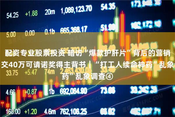 配资专业股票投资 暗访“爆款护肝片”背后的营销骗术：交40万可请诺奖得主背书｜“打工人续命神药”乱象调查④
