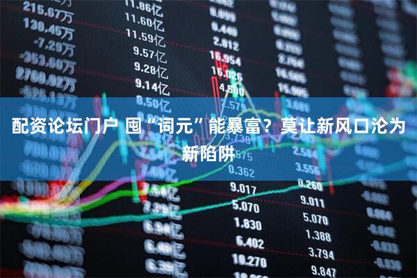 配资论坛门户 囤“词元”能暴富？莫让新风口沦为新陷阱