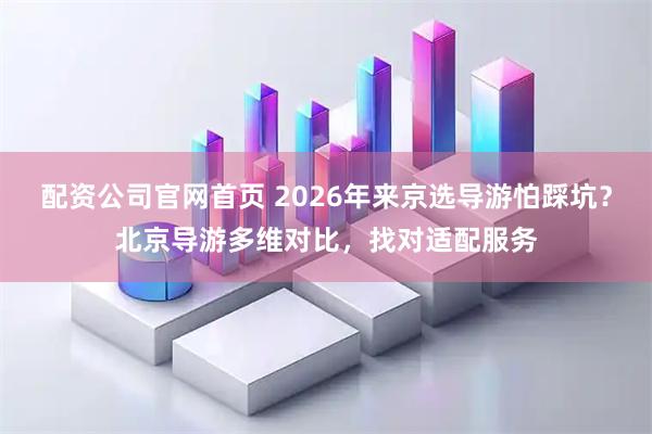 配资公司官网首页 2026年来京选导游怕踩坑？北京导游多维对比，找对适配服务