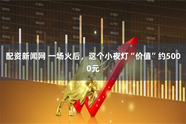 配资新闻网 一场火后，这个小夜灯“价值”约5000元